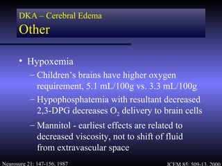 DKA – Cerebral Edema
      Other

      • Hypoxemia
           – Children’s brains have higher oxygen
             requirement, 5.1 mL/100g vs. 3.3 mL/100g
           – Hypophosphatemia with resultant decreased
             2,3-DPG decreases O2 delivery to brain cells
           – Mannitol - earliest effects are related to
             decreased viscosity, not to shift of fluid
             from extravascular space
Neurosurg 21: 147-156, 1987
 