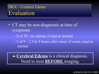 DKA – Cerebral Edema
Evaluation
• CT may be non-diagnostic at time of
  symptoms
  – 9 of 30 - no edema, 6 read as normal
  – 5 of 9 - 2.5 to 8 hours after onset of coma, read as
    normal

  ² Cerebral  Edema is a clinical diagnosis.
       Need to treat BEFORE imaging.

                                          JCEM 85:509-513, 2000
 