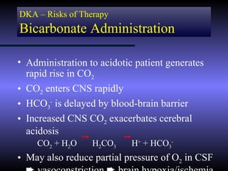 DKA – Risks of Therapy
Bicarbonate Administration

• Administration to acidotic patient generates
  rapid rise in CO2
• CO2 enters CNS rapidly
• HCO3- is delayed by blood-brain barrier
• Increased CNS CO2 exacerbates cerebral
  acidosis
    CO2 + H2O     H2CO3     H+ + HCO3-
• May also reduce partial pressure of O2 in CSF
 