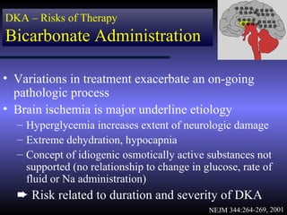 **** ****
                                                     ****
DKA – Risks of Therapy                                   ****
                                                     **** ****
                                                      ********
Bicarbonate Administration

• Variations in treatment exacerbate an on-going
  pathologic process
• Brain ischemia is major underline etiology
  – Hyperglycemia increases extent of neurologic damage
  – Extreme dehydration, hypocapnia
  – Concept of idiogenic osmotically active substances not
    supported (no relationship to change in glucose, rate of
    fluid or Na administration)
  ² Risk related to duration and severity of DKA
                                             NEJM 344:264-269, 2001
 