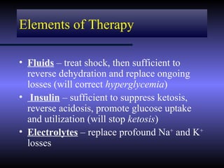 Elements of Therapy

• Fluids – treat shock, then sufficient to
  reverse dehydration and replace ongoing
  losses (will correct hyperglycemia)
• Insulin – sufficient to suppress ketosis,
  reverse acidosis, promote glucose uptake
  and utilization (will stop ketosis)
• Electrolytes – replace profound Na+ and K+
  losses
 