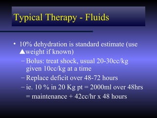 Typical Therapy - Fluids

• 10% dehydration is standard estimate (use
  vweight if known)
   – Bolus: treat shock, usual 20-30cc/kg
     given 10cc/kg at a time
   – Replace deficit over 48-72 hours
   – ie. 10 % in 20 Kg pt = 2000ml over 48hrs
     = maintenance + 42cc/hr x 48 hours
 