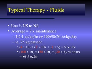 Typical Therapy - Fluids

• Use ½ NS to NS
• Average = 2 x maintenance
  – 4:2:1 cc/kg/hr or 100:50:20 cc/kg/day
  – ie. 25 kg patient
     • (4 x 10) + (2 x 10) + (1 x 5) = 65 cc/hr
     • (100 x 10) + (50 x 10) + (20 x 5)/24 hours
        = 66.7 cc/hr
 