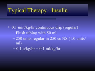 Typical Therapy - Insulin

• 0.1 unit/kg/hr continuous drip (regular)
   – Flush tubing with 50 ml
   – 250 units regular in 250 cc NS (1.0 units/
     ml)
   = 0.1 u/kg/hr = 0.1 ml/kg/hr
 