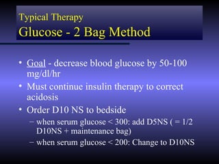 Typical Therapy
Glucose - 2 Bag Method

• Goal - decrease blood glucose by 50-100
  mg/dl/hr
• Must continue insulin therapy to correct
  acidosis
• Order D10 NS to bedside
  – when serum glucose < 300: add D5NS ( = 1/2
    D10NS + maintenance bag)
  – when serum glucose < 200: Change to D10NS
 