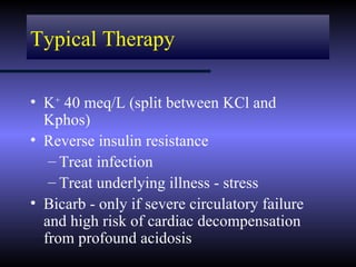 Typical Therapy

• K+ 40 meq/L (split between KCl and
  Kphos)
• Reverse insulin resistance
   – Treat infection
   – Treat underlying illness - stress
• Bicarb - only if severe circulatory failure
  and high risk of cardiac decompensation
  from profound acidosis
 