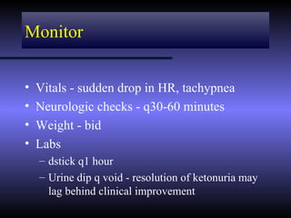 Monitor


•   Vitals - sudden drop in HR, tachypnea
•   Neurologic checks - q30-60 minutes
•   Weight - bid
•   Labs
    – dstick q1 hour
    – Urine dip q void - resolution of ketonuria may
      lag behind clinical improvement
 