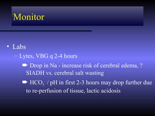 Monitor


• Labs
  – Lytes, VBG q 2-4 hours
    ² Drop in Na - increase risk of cerebral edema, ?
         SIADH vs. cerebral salt wasting
    ² HCO3- / pH in first 2-3 hours may drop further due
         to re-perfusion of tissue, lactic acidosis
 