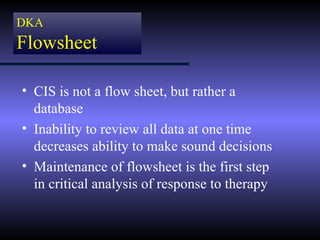DKA
Flowsheet

• CIS is not a flow sheet, but rather a
  database
• Inability to review all data at one time
  decreases ability to make sound decisions
• Maintenance of flowsheet is the first step
  in critical analysis of response to therapy
 