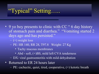 “Typical” Setting…..

• 9 yo boy presents to clinic with CC “ 6 day history
  of stomach pain and diarrhea.” “Vomiting started 2
  days ago and has persisted.”
   – (+) weight loss
   – PE: HR 140, RR 28, T97.8 Weight: 27 Kg
      • Tachy mucous membranes
      • Abd - soft, (+)BS, mild left CVA tenderness
   – DX: viral gastroenteritis with mild dehydration
• Returned to ER 24 hours later
   – PE: cachectic, quiet, tired, cooperative, (+) ketotic breath
 