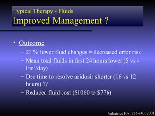Typical Therapy - Fluids
Improved Management ?

• Outcome
   – 23 % fewer fluid changes = decreased error risk
   – Mean total fluids in first 24 hours lower (5 vs 4
     l/m2/day)
   – Dec time to resolve acidosis shorter (16 vs 12
     hours) ??
   – Reduced fluid cost ($1060 to $776)


                                       Pediatrics 108: 735-740; 2001
 