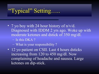 “Typical” Setting…..

• 7 yo boy with 24 hour history of n/v/d.
  Diagnosed with IDDM 2 yrs ago. Woke up with
  moderate ketones and dstick of 350 mg/dl.
  – Is this DKA ?
  – What is your responsibility ?
• 12 yo patient on CSII. Last 4 hours dsticks
  increasing from 120 to 450 mg/dl. Now
  complaining of headache and nausea. Large
  ketones on dip-stick.
 