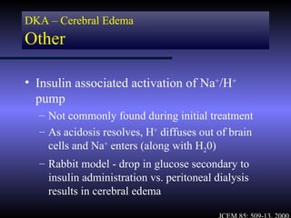 DKA – Cerebral Edema
Other

• Insulin associated activation of Na+/H+
  pump
  – Not commonly found during initial treatment
  – As acidosis resolves, H+ diffuses out of brain
    cells and Na+ enters (along with H20)
  – Rabbit model - drop in glucose secondary to
    insulin administration vs. peritoneal dialysis
    results in cerebral edema
 