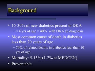 Background

• 15-30% of new diabetics present in DKA
  – < 4 yrs of age = 40% with DKA @ diagnosis
• Most common cause of death in diabetics
  less than 20 years of age
  – 70% of related deaths in diabetics less than 10
    yrs of age
• Mortality: 5-15% (1-2% at MEDCEN)
• Preventable
 