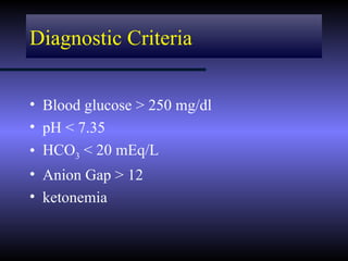 Diagnostic Criteria


• Blood glucose > 250 mg/dl
• pH < 7.35
• HCO3 < 20 mEq/L
• Anion Gap > 12
• ketonemia
 