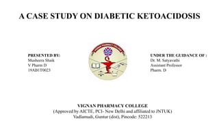 A CASE STUDY ON DIABETIC KETOACIDOSIS
VIGNAN PHARMACY COLLEGE
(Approved by AICTE, PCI- New Delhi and affiliated to JNTUK)
Vadlamudi, Guntur (dist), Pincode: 522213
PRESENTED BY:
Musheera Shaik
V Pharm D
19AB1T0023
UNDER THE GUIDANCE OF :
Dr. M. Satyavathi
Assistant Professor
Pharm. D
 