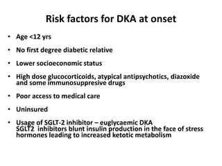 Risk factors for DKA at onset
• Age <12 yrs
• No first degree diabetic relative
• Lower socioeconomic status
• High dose glucocorticoids, atypical antipsychotics, diazoxide
and some immunosuppresive drugs
• Poor access to medical care
• Uninsured
• Usage of SGLT-2 inhibitor – euglycaemic DKA
SGLT2 inhibitors blunt insulin production in the face of stress
hormones leading to increased ketotic metabolism
 