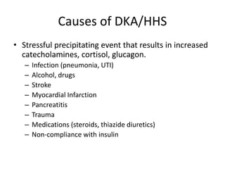Causes of DKA/HHS
• Stressful precipitating event that results in increased
catecholamines, cortisol, glucagon.
– Infection (pneumonia, UTI)
– Alcohol, drugs
– Stroke
– Myocardial Infarction
– Pancreatitis
– Trauma
– Medications (steroids, thiazide diuretics)
– Non-compliance with insulin
 