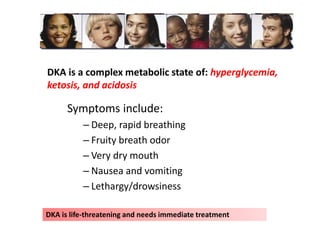 DKA is a complex metabolic state of: hyperglycemia,
ketosis, and acidosis
Symptoms include:
– Deep, rapid breathing
– Fruity breath odor
– Very dry mouth
– Nausea and vomiting
– Lethargy/drowsiness
DKA is life-threatening and needs immediate treatment
 