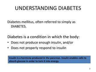 UNDERSTANDING DIABETES
Diabetes mellitus, often referred to simply as
DIABETES.
Diabetes is a condition in which the body:
• Does not produce enough insulin, and/or
• Does not properly respond to insulin
Insulin is a hormone produced in the pancreas. Insulin enables cells to
absorb glucose in order to turn it into energy.
3
 