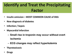 Identify and Treat the Precipitating
Factor
• Insulin omission – MOST COMMON CAUSE of DKA
• New diagnosis of diabetes
• Infection / Sepsis
• Myocardial infarction
– Small rise in troponin may occur without overt
ischemia
– ECG changes may reflect hyperkalemia
• Thyrotoxicosis
• Drugs
 