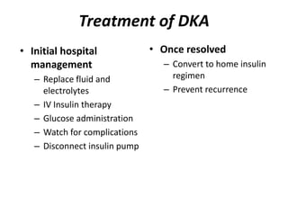 Treatment of DKA
• Once resolved
– Convert to home insulin
regimen
– Prevent recurrence
• Initial hospital
management
– Replace fluid and
electrolytes
– IV Insulin therapy
– Glucose administration
– Watch for complications
– Disconnect insulin pump
 
