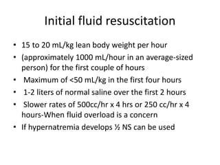 Initial fluid resuscitation
• 15 to 20 mL/kg lean body weight per hour
• (approximately 1000 mL/hour in an average-sized
person) for the first couple of hours
• Maximum of <50 mL/kg in the first four hours
• 1-2 liters of normal saline over the first 2 hours
• Slower rates of 500cc/hr x 4 hrs or 250 cc/hr x 4
hours-When fluid overload is a concern
• If hypernatremia develops ½ NS can be used
 
