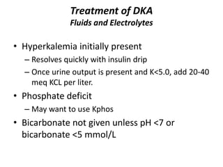 Treatment of DKA
Fluids and Electrolytes
• Hyperkalemia initially present
– Resolves quickly with insulin drip
– Once urine output is present and K<5.0, add 20-40
meq KCL per liter.
• Phosphate deficit
– May want to use Kphos
• Bicarbonate not given unless pH <7 or
bicarbonate <5 mmol/L
 