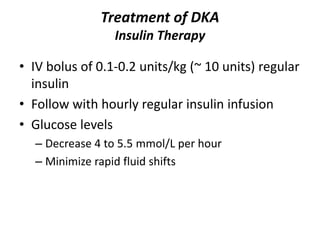 Treatment of DKA
Insulin Therapy
• IV bolus of 0.1-0.2 units/kg (~ 10 units) regular
insulin
• Follow with hourly regular insulin infusion
• Glucose levels
– Decrease 4 to 5.5 mmol/L per hour
– Minimize rapid fluid shifts
 