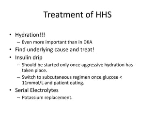 Treatment of HHS
• Hydration!!!
– Even more important than in DKA
• Find underlying cause and treat!
• Insulin drip
– Should be started only once aggressive hydration has
taken place.
– Switch to subcutaneous regimen once glucose <
11mmol/L and patient eating.
• Serial Electrolytes
– Potassium replacement.
 