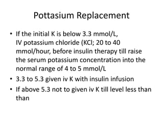 Pottasium Replacement
• If the initial K is below 3.3 mmol/L,
IV potassium chloride (KCl; 20 to 40
mmol/hour, before insulin therapy till raise
the serum potassium concentration into the
normal range of 4 to 5 mmol/L
• 3.3 to 5.3 given iv K with insulin infusion
• If above 5.3 not to given iv K till level less than
than
 