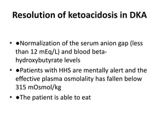 Resolution of ketoacidosis in DKA
• ●Normalization of the serum anion gap (less
than 12 mEq/L) and blood beta-
hydroxybutyrate levels
• ●Patients with HHS are mentally alert and the
effective plasma osmolality has fallen below
315 mOsmol/kg
• ●The patient is able to eat
 