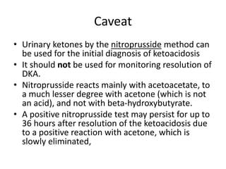 Caveat
• Urinary ketones by the nitroprusside method can
be used for the initial diagnosis of ketoacidosis
• It should not be used for monitoring resolution of
DKA.
• Nitroprusside reacts mainly with acetoacetate, to
a much lesser degree with acetone (which is not
an acid), and not with beta-hydroxybutyrate.
• A positive nitroprusside test may persist for up to
36 hours after resolution of the ketoacidosis due
to a positive reaction with acetone, which is
slowly eliminated,
 