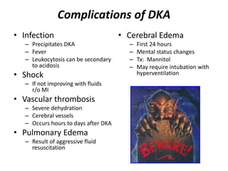 Complications of DKA
• Infection
– Precipitates DKA
– Fever
– Leukocytosis can be secondary
to acidosis
• Shock
– If not improving with fluids
r/o MI
• Vascular thrombosis
– Severe dehydration
– Cerebral vessels
– Occurs hours to days after DKA
• Pulmonary Edema
– Result of aggressive fluid
resuscitation
• Cerebral Edema
– First 24 hours
– Mental status changes
– Tx: Mannitol
– May require intubation with
hyperventilation
 
