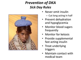 Prevention of DKA
Sick Day Rules
• Never omit insulin
– Cut long acting in half
• Prevent dehydration
and hypoglycemia
• Monitor blood sugars
frequently
• Monitor for ketosis
• Provide supplemental
fast acting insulin
• Treat underlying
triggers
• Maintain contact with
medical team
 