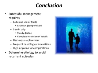 Conclusion
• Successful management
requires
– Judicious use of fluids
• Establish good perfusion
– Insulin drip
• Steady decline
• Complete resolution of ketosis
– Electrolyte replacement
– Frequent neurological evaluations
– High suspicion for complications
• Determine etiology to avoid
recurrent episodes
 
