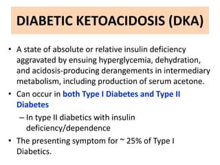 DIABETIC KETOACIDOSIS (DKA)
• A state of absolute or relative insulin deficiency
aggravated by ensuing hyperglycemia, dehydration,
and acidosis-producing derangements in intermediary
metabolism, including production of serum acetone.
• Can occur in both Type I Diabetes and Type II
Diabetes
– In type II diabetics with insulin
deficiency/dependence
• The presenting symptom for ~ 25% of Type I
Diabetics.
 