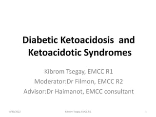 Diabetic Ketoacidosis and
Ketoacidotic Syndromes
Kibrom Tsegay, EMCC R1
Moderator:Dr Filmon, EMCC R2
Advisor:Dr Haimanot, EMCC consultant
8/30/2022 Kibrom Tsegay, EMCC R1 1
 