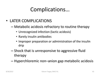 Complications…
• LATER COMPLICATIONS
– Metabolic acidosis refractory to routine therapy
• Unrecognized infection (lactic acidosis)
• Rarely insulin antibodies
• Improper preparation or administration of the insulin
drip
– Shock that is unresponsive to aggressive fluid
therapy
– Hyperchloremic non–anion gap metabolic acidosis
8/30/2022 Kibrom Tsegay, EMCC R1 43
 