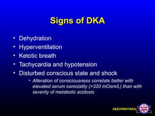 A&E(VINAYAKA)
Signs of DKASigns of DKA
• Dehydration
• Hyperventilation
• Ketotic breath
• Tachycardia and hypotension
• Disturbed conscious state and shock
• Alteration of consciousness correlate better with
elevated serum osmolality (>320 mOsm/L) than with
severity of metabolic acidosis
 
