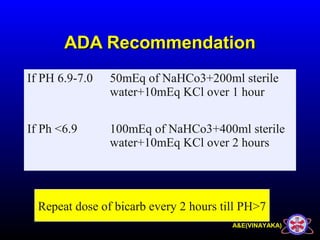 A&E(VINAYAKA)
ADA RecommendationADA Recommendation
If PH 6.9-7.0 50mEq of NaHCo3+200ml sterile
water+10mEq KCl over 1 hour
If Ph <6.9 100mEq of NaHCo3+400ml sterile
water+10mEq KCl over 2 hours
Repeat dose of bicarb every 2 hours till PH>7
 