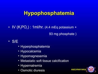 A&E(VINAYAKA)
HypophosphatemiaHypophosphatemia
• IV (K2PO4 ) : 1ml/hr. (4.4 mEq potassium +
93 mg phosphate )
• S/E
• Hyperphosphatemia
• Hypocalcemia
• Hypomagnesemia
• Metastatic soft tissue calcification
• Hypernatremia
• Osmotic diuresis
 