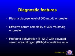 A&E(VINAYAKA)
Diagnostic featuresDiagnostic features
• Plasma glucose level of 600 mg/dL or greater
• Effective serum osmolality of 320 mOsm/kg
or greater
• Profound dehydration (8-12 L) with elevated
serum urea nitrogen (BUN)-to-creatinine ratio
 