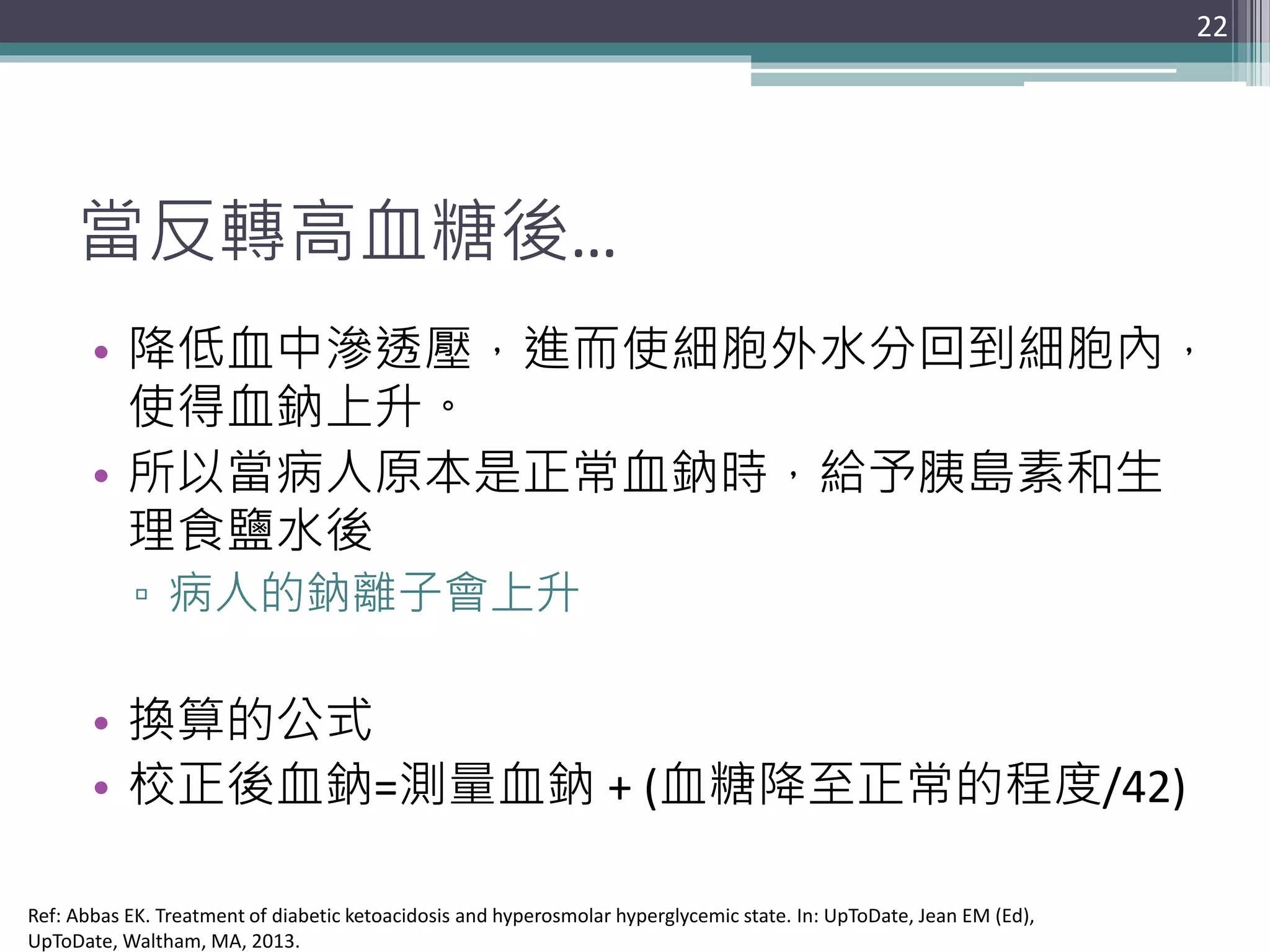 當反轉高血糖後…
• 降低血中滲透壓，進而使細胞外水分回到細胞內，
使得血鈉上升。
• 所以當病人原本是正常血鈉時，給予胰島素和生
理食鹽水後
▫ 病人的鈉離子會上升
• 換算的公式
• 校正後血鈉=測量血鈉 + (血糖降至正常的程度/42)
22
Ref: Abbas EK. Treatment of diabetic ketoacidosis and hyperosmolar hyperglycemic state. In: UpToDate, Jean EM (Ed),
UpToDate, Waltham, MA, 2013.
 