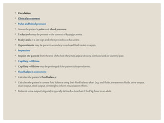 ◦ Circulation
◦ Clinicalassessment
◦ Pulseandblood pressure
◦ Assessthepatient’s pulseandbloodpressure:
◦ Tachycardiamaybepresentinthe contextof hypoglycaemia.
◦ Bradycardiaisa latesignand often precedescardiacarrest.
◦ Hypovolaemiamaybepresentsecondarytoreducedfluid intake orsepsis.
◦ Inspection
◦ Inspect the patient fromthe endofthe bed:they mayappeardrowsy,confusedand/orclammy/pale.
◦ Capillaryrefilltime
◦ Capillaryrefilltimemay beprolongedifthe patientishypovolaemic.
◦ Fluidbalanceassessment
◦ Calculatethe patient’sfluidbalance:
◦ Calculatethe patient’scurrentfluid balanceusingtheirfluidbalancechart(e.g. oralfluids,intravenousfluids,urineoutput,
drainoutput, stooloutput, vomiting)toinformresuscitationefforts.
◦ Reducedurineoutput (oliguria)istypicallydefinedaslessthan 0.5ml/kg/hour inan adult.
 