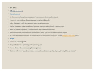 ◦ Disability
◦ Clinicalassessment
◦ Consciousness
◦ In thecontext ofhypoglycaemia,a patient’s consciousnesslevelmay bereduced.
◦ Assessthepatient’s levelof consciousnessusingthe AVPU scale:
◦ Alert:the patientisfully alert,althoughnot necessarilyorientated.
◦ Verbal:thepatient makes somekind ofresponsewhenyoutalkto them (e.g. words,grunt).
◦ Pain:the patientrespondstoa painfulstimulus(e.g. supraorbitalpressure).
◦ Unresponsive:the patientdoesnotshowevidenceofany eye,voiceormotor responsestopain.
◦ If amoredetailedassessmentofthe patient’s levelofconsciousnessisrequired,usethe GlasgowComaScale(GCS).
◦ Pupils
◦ Assessthepatient’s pupils:
◦ Inspectthesizeandsymmetryofthe patient’spupils
◦ Assessdirectand consensualpupillaryresponses
◦ Patientswithseverehypoglycaemiaand associatedmetabolicencephalopathymaydevelopbilateral miosis.3
 
