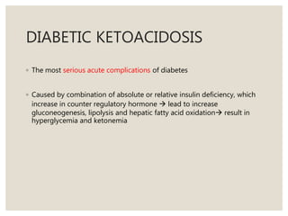 DIABETIC KETOACIDOSIS
◦ The most serious acute complications of diabetes
◦ Caused by combination of absolute or relative insulin deficiency, which
increase in counter regulatory hormone  lead to increase
gluconeogenesis, lipolysis and hepatic fatty acid oxidation result in
hyperglycemia and ketonemia
 