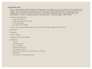 precipitating cause
◦ DKA is occasionally the initial manifestation of diabetes, but it usually occurs in the context of known diabetes plus a
trigger. This is especially true of patients with type-II DM, who don't generally require exogenous insulin but may
develop DKA in the context of physiologic stress. Most triggers of DKA are benign (e.g., nonadherence, viral
gastroenteritis). However, DKA can be caused by any source of physiologic stress. Occasionally, DKA is the
presentation of a serious underlying problem, especially sepsis. Common triggers of DKA include:
◦ Absolute insulin deficiency:
◦ Insulin nonadherence.
◦ Inadequate dosing of basal insulin.
◦ Insulin pump failure.
◦ New diagnosis of diabetes.
◦ Infection (e.g., gastroenteritis, pneumonia, urinary tract infection, diabetic foot infection).
◦ Pancreatitis.
◦ Pregnancy.
◦ Trauma, surgery.
◦ Substance abuse or alcoholism.
◦ Medications:
◦ Steroid.
◦ Sympathomimetics.
◦ SGLT-2 inhibitors.
◦ Atypical antipsychotics.
◦ HIV protease inhibitors.
◦ Checkpoint inhibitors (e.g., pembrolizumab, nivolumab).
◦ Pentamidine
◦ Anti-calcineurin immunosuppressives
 