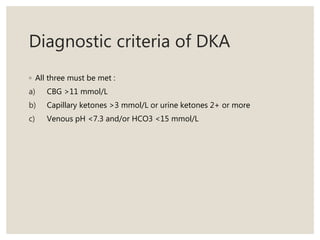 Diagnostic criteria of DKA
◦ All three must be met :
a) CBG >11 mmol/L
b) Capillary ketones >3 mmol/L or urine ketones 2+ or more
c) Venous pH <7.3 and/or HCO3 <15 mmol/L
 