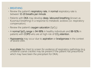 ◦ BREATHING
◦ Review the patient’s respiratory rate, A normal respiratory rate is
between 12-20 breaths per minute.
◦ Patients with DKA may develop deep, laboured breathing (known as
Kussmaul breathing) in a response to metabolic acidosis (i.e. respiratory
compensation).
◦ Review the patient’s oxygen saturation (SpO2):
◦ A normal SpO2 range is 94-98% in healthy individuals and 88-92% in
patients with COPD who are at high-risk of CO2 retention.
◦ Hypoxaemia may occur due to aspiration or bradypnoea in the context
of severe DKA.
◦ Auscultate the chest to screen for evidence of respiratory pathology (e.g.
unilateral coarse crackles may be present if the patient has pneumonia
which may have been the precipitant for DKA).
 